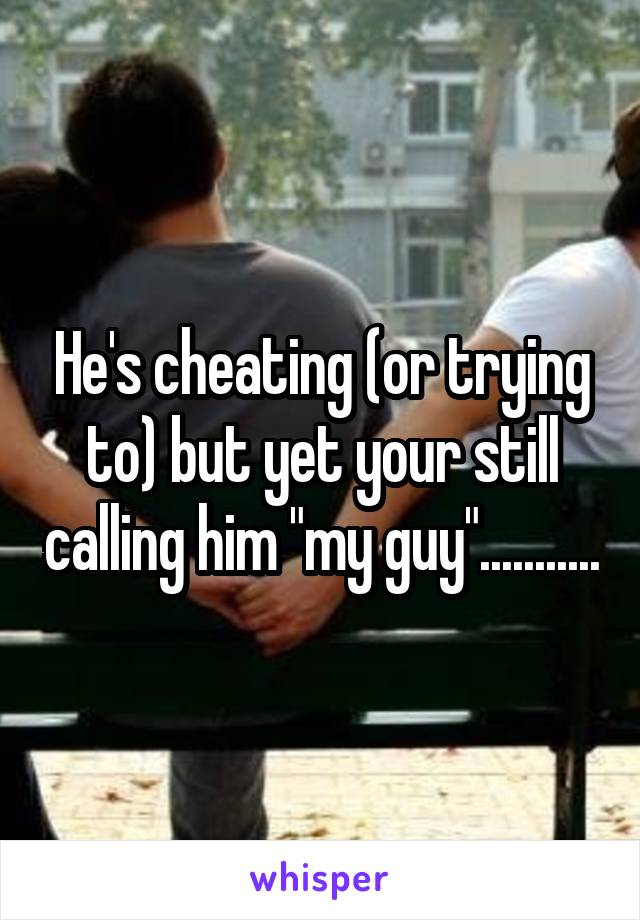 He's cheating (or trying to) but yet your still calling him "my guy"...........