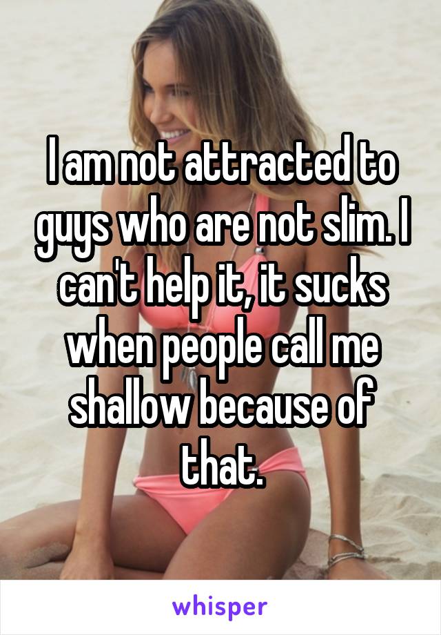 I am not attracted to guys who are not slim. I can't help it, it sucks when people call me shallow because of that.