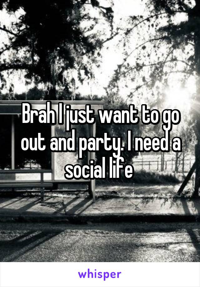 Brah I just want to go out and party. I need a social life 