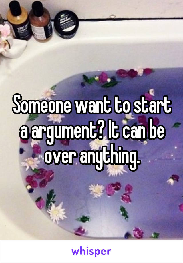 Someone want to start a argument? It can be over anything.