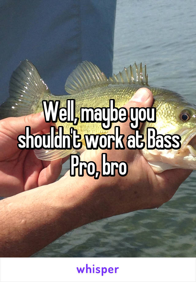 Well, maybe you shouldn't work at Bass Pro, bro