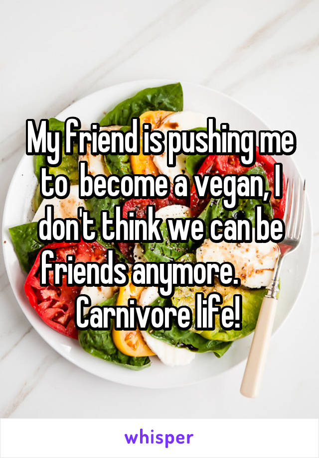 My friend is pushing me to  become a vegan, I don't think we can be friends anymore.        Carnivore life! 