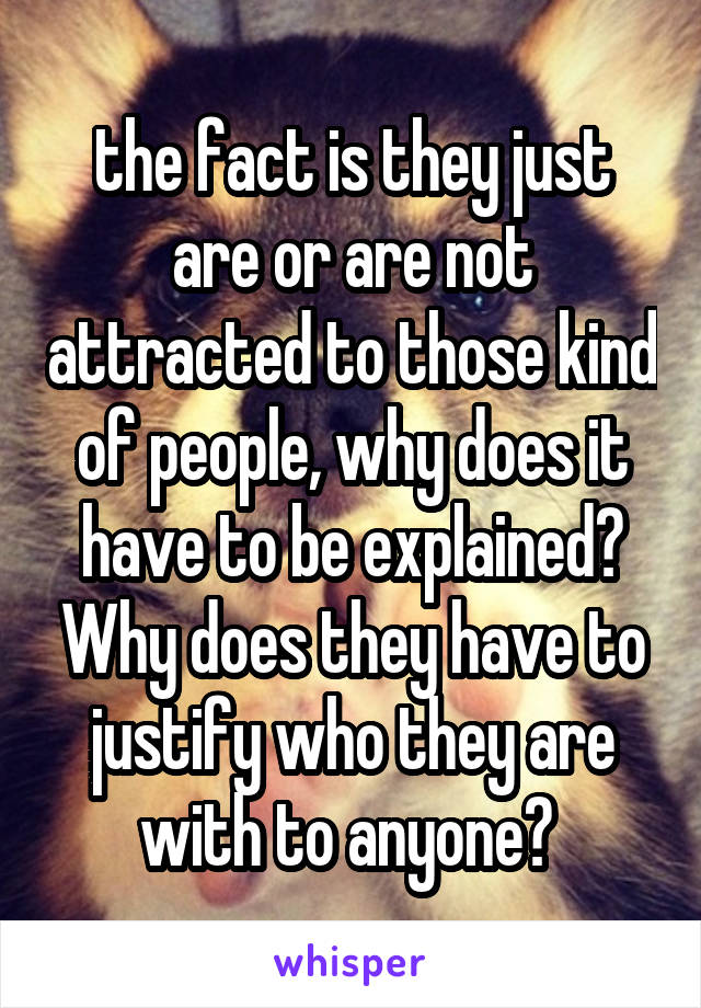 the fact is they just are or are not attracted to those kind of people, why does it have to be explained? Why does they have to justify who they are with to anyone? 