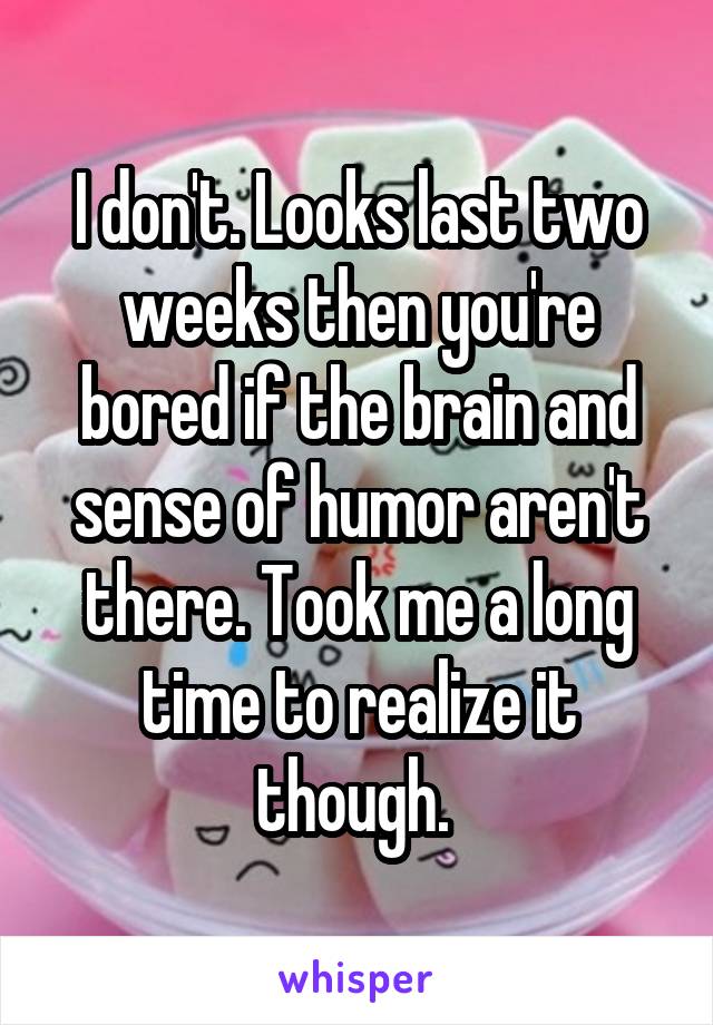 I don't. Looks last two weeks then you're bored if the brain and sense of humor aren't there. Took me a long time to realize it though. 