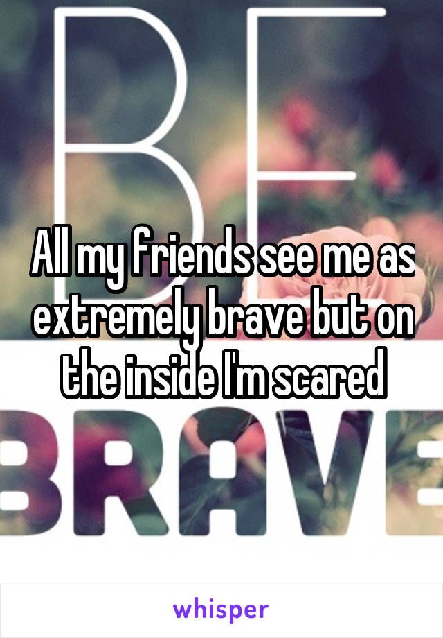 All my friends see me as extremely brave but on the inside I'm scared