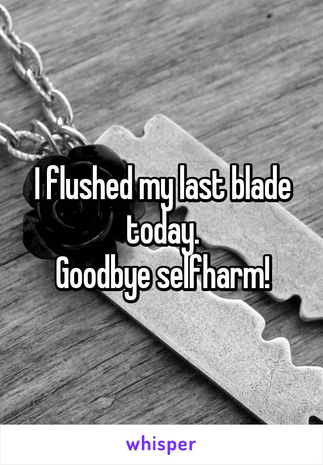 I flushed my last blade today.
Goodbye selfharm!