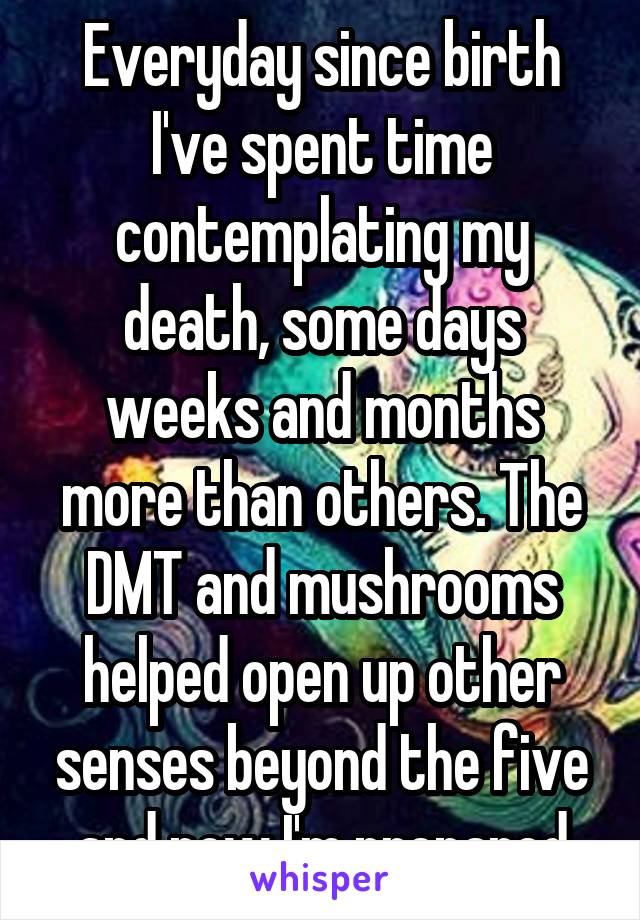 Everyday since birth I've spent time contemplating my death, some days weeks and months more than others. The DMT and mushrooms helped open up other senses beyond the five and now I'm prepared