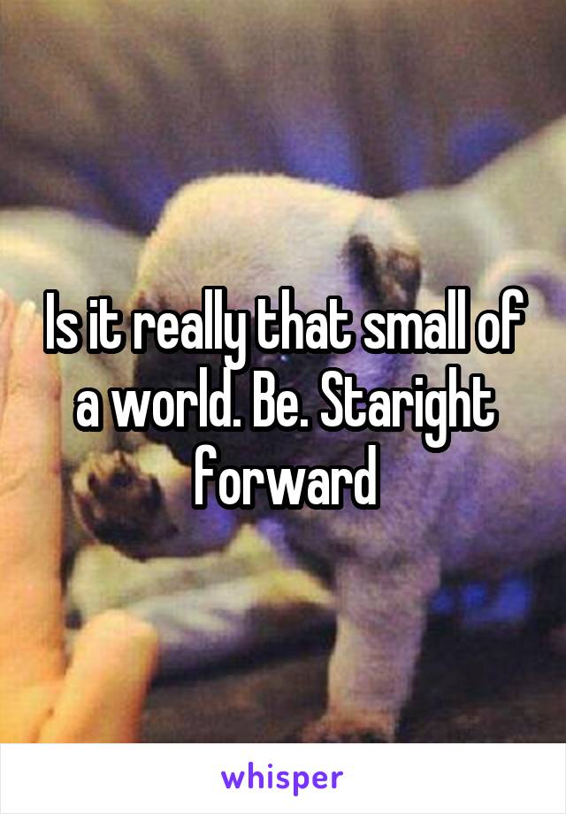 Is it really that small of a world. Be. Staright forward