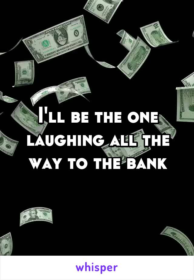 I'll be the one laughing all the way to the bank