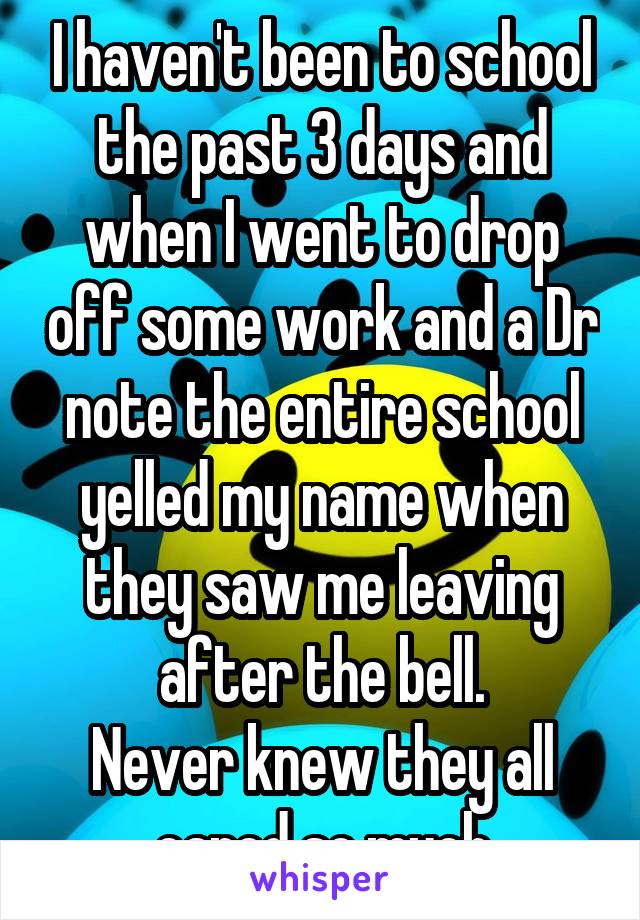 I haven't been to school the past 3 days and when I went to drop off some work and a Dr note the entire school yelled my name when they saw me leaving after the bell.
Never knew they all cared so much