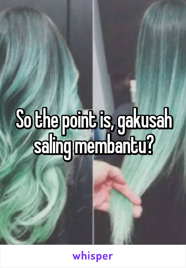 So the point is, gakusah saling membantu?