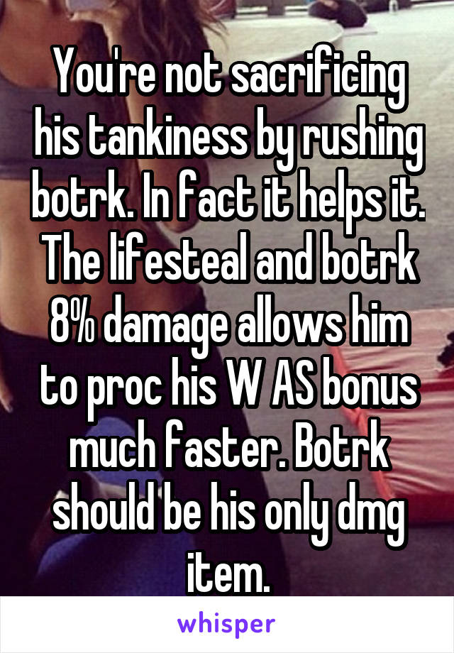 You're not sacrificing his tankiness by rushing botrk. In fact it helps it. The lifesteal and botrk 8% damage allows him to proc his W AS bonus much faster. Botrk should be his only dmg item.