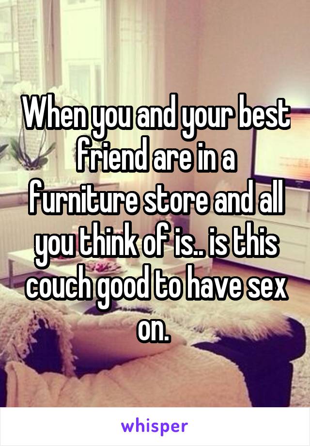 When you and your best friend are in a furniture store and all you think of is.. is this couch good to have sex on. 