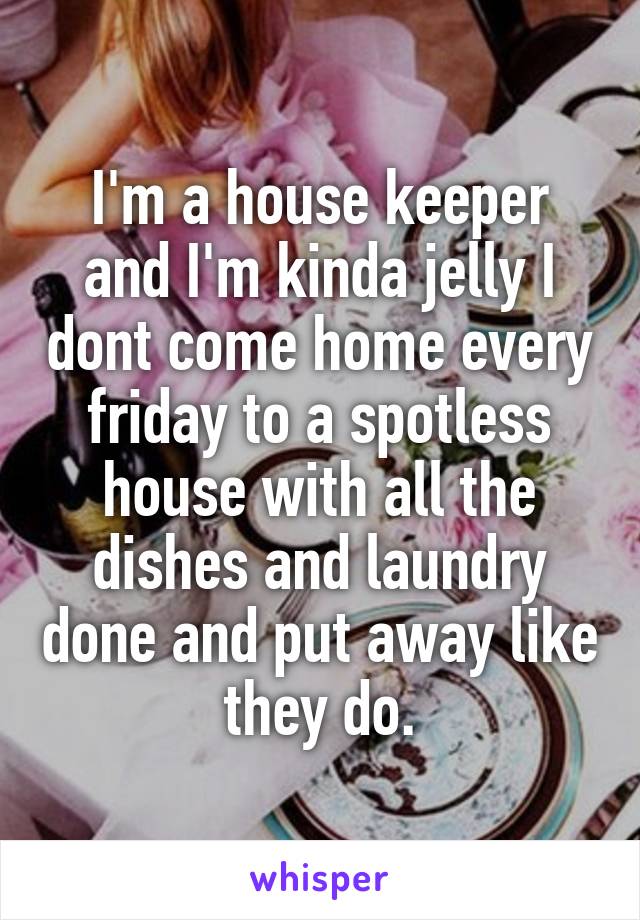 I'm a house keeper and I'm kinda jelly I dont come home every friday to a spotless house with all the dishes and laundry done and put away like they do.