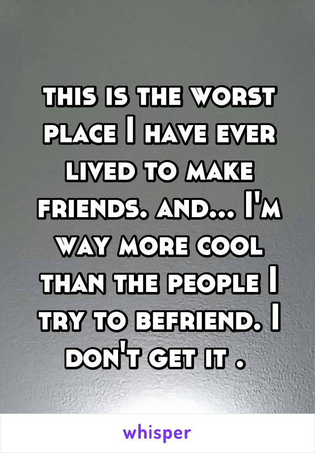 this is the worst place I have ever lived to make friends. and... I'm way more cool than the people I try to befriend. I don't get it . 