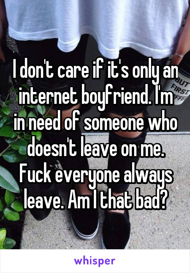 I don't care if it's only an internet boyfriend. I'm in need of someone who doesn't leave on me. Fuck everyone always leave. Am I that bad?