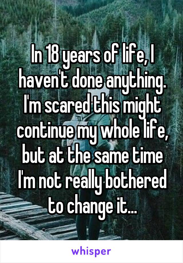 In 18 years of life, I haven't done anything. I'm scared this might continue my whole life, but at the same time I'm not really bothered to change it...