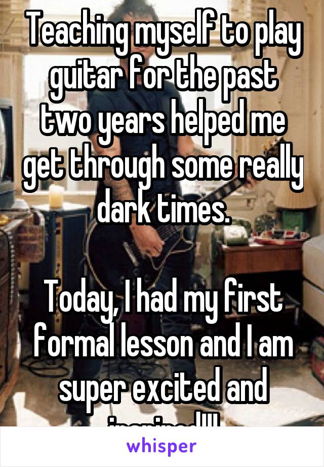 Teaching myself to play guitar for the past two years helped me get through some really dark times.

Today, I had my first formal lesson and I am super excited and inspired!!!