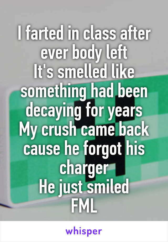 I farted in class after ever body left
It's smelled like something had been decaying for years
My crush came back cause he forgot his charger
He just smiled
FML