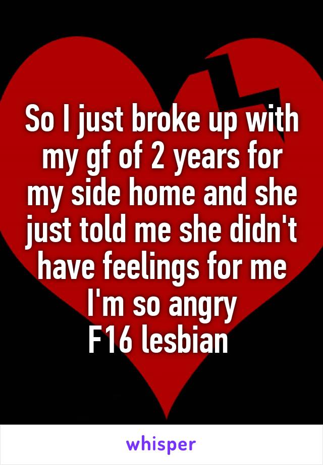 So I just broke up with my gf of 2 years for my side home and she just told me she didn't have feelings for me I'm so angry
F16 lesbian 