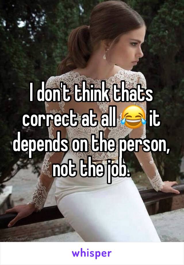 I don't think thats correct at all 😂 it depends on the person, not the job.