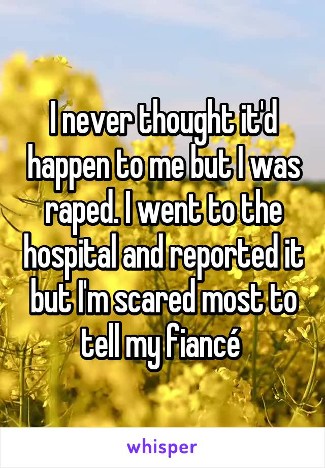 I never thought it'd happen to me but I was raped. I went to the hospital and reported it but I'm scared most to tell my fiancé 