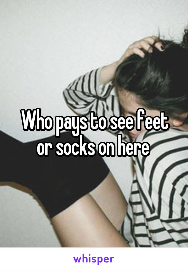 Who pays to see feet or socks on here 