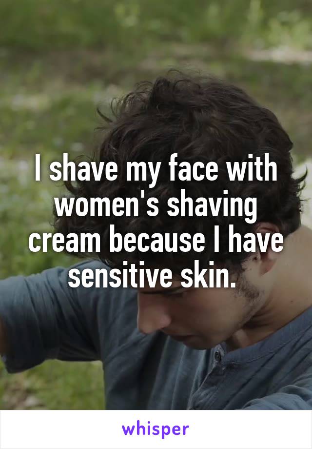 I shave my face with women's shaving cream because I have sensitive skin. 
