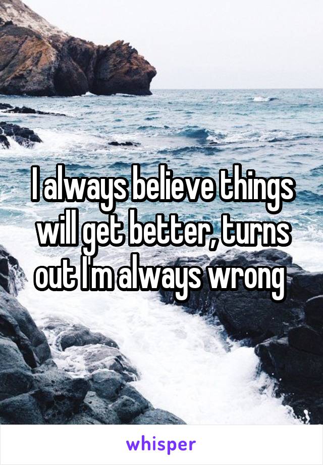 I always believe things will get better, turns out I'm always wrong 