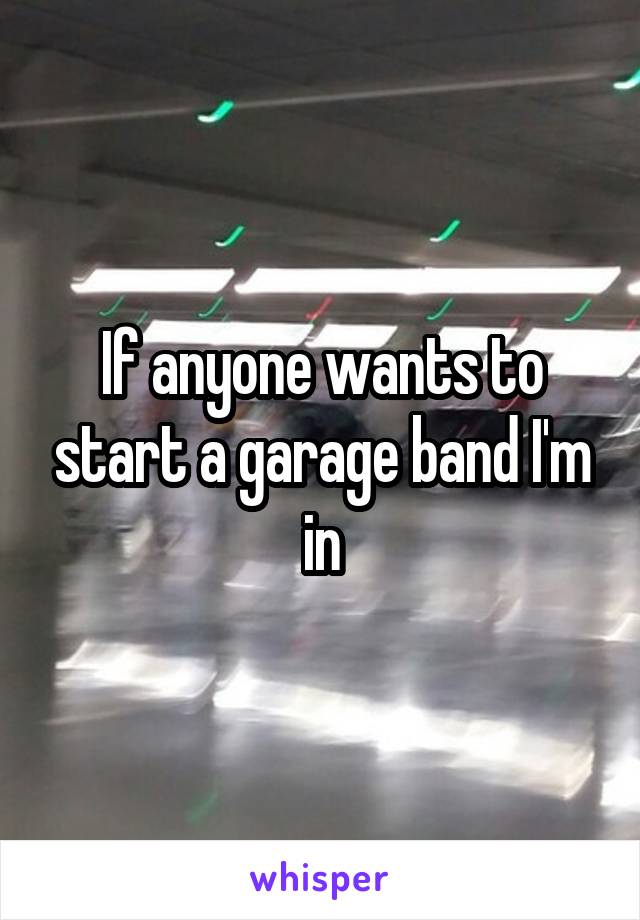 If anyone wants to start a garage band I'm in