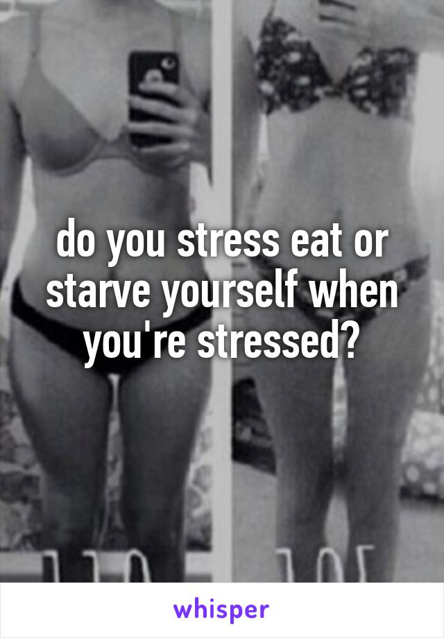 do you stress eat or starve yourself when you're stressed?
