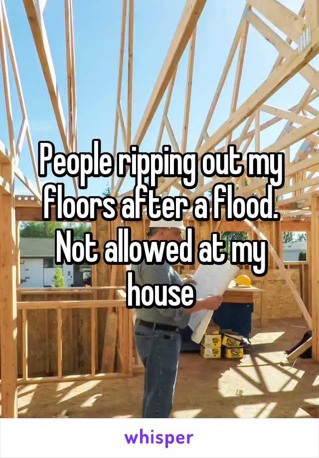 People ripping out my floors after a flood. Not allowed at my house