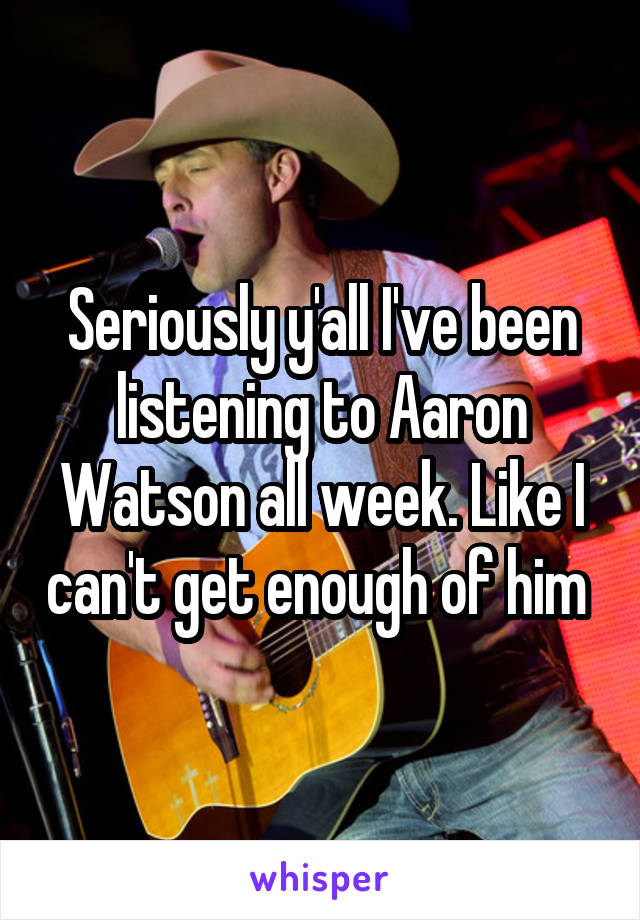 Seriously y'all I've been listening to Aaron Watson all week. Like I can't get enough of him 