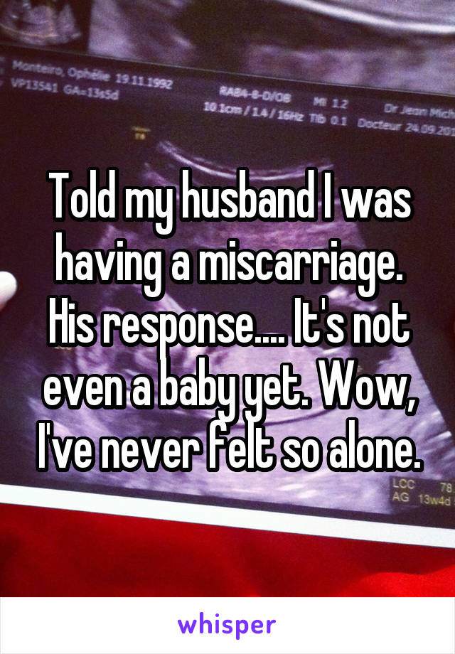 Told my husband I was having a miscarriage. His response.... It's not even a baby yet. Wow, I've never felt so alone.