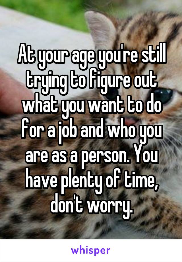 At your age you're still trying to figure out what you want to do for a job and who you are as a person. You have plenty of time, don't worry.