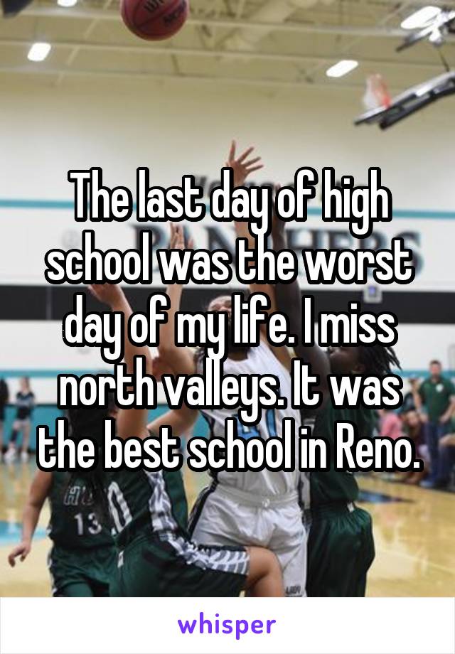 The last day of high school was the worst day of my life. I miss north valleys. It was the best school in Reno.