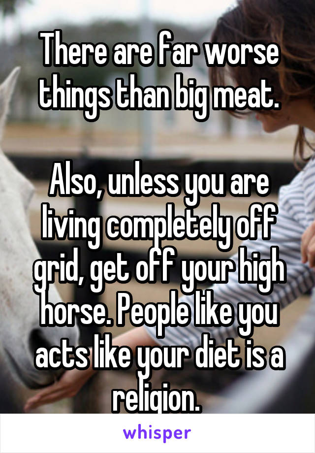 There are far worse things than big meat.

Also, unless you are living completely off grid, get off your high horse. People like you acts like your diet is a religion. 