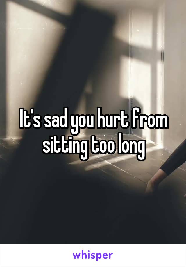 It's sad you hurt from sitting too long