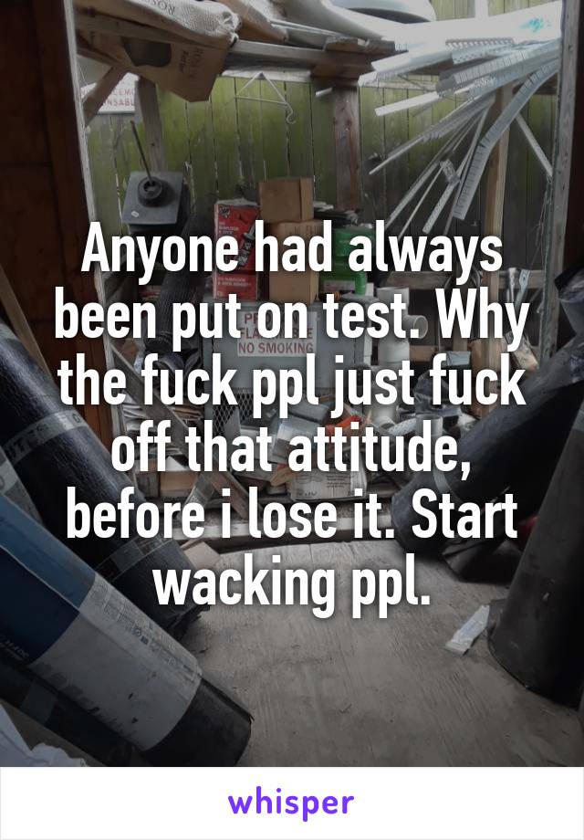 Anyone had always been put on test. Why the fuck ppl just fuck off that attitude, before i lose it. Start wacking ppl.