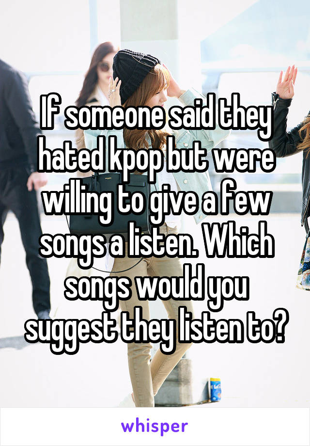 If someone said they hated kpop but were willing to give a few songs a listen. Which songs would you suggest they listen to?