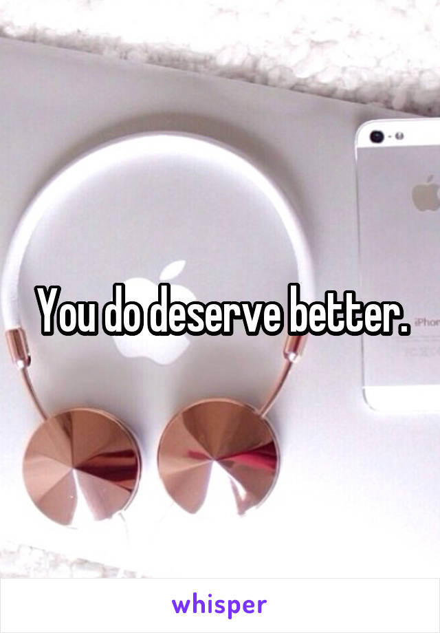 You do deserve better.