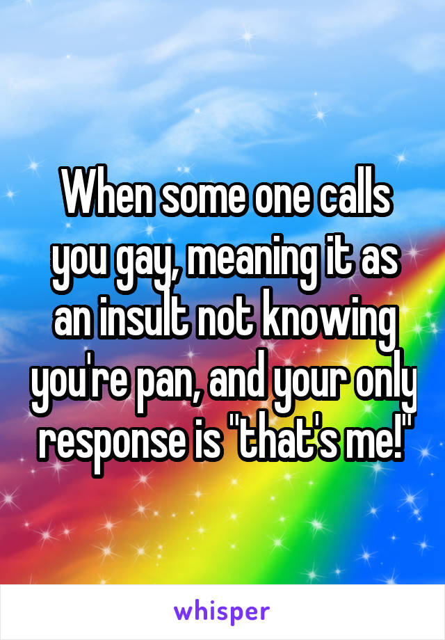 When some one calls you gay, meaning it as an insult not knowing you're pan, and your only response is "that's me!"