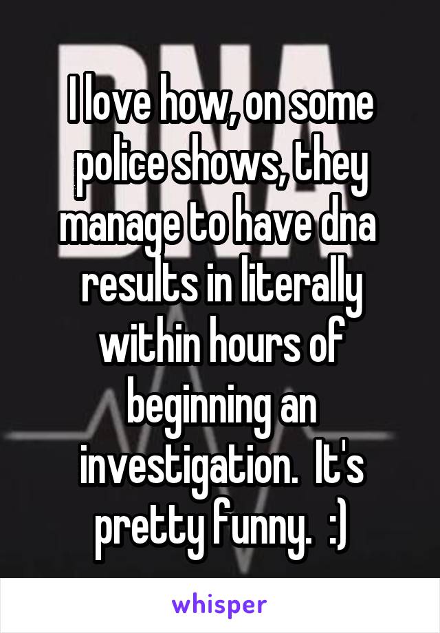 I love how, on some police shows, they manage to have dna 
results in literally within hours of beginning an investigation.  It's pretty funny.  :)