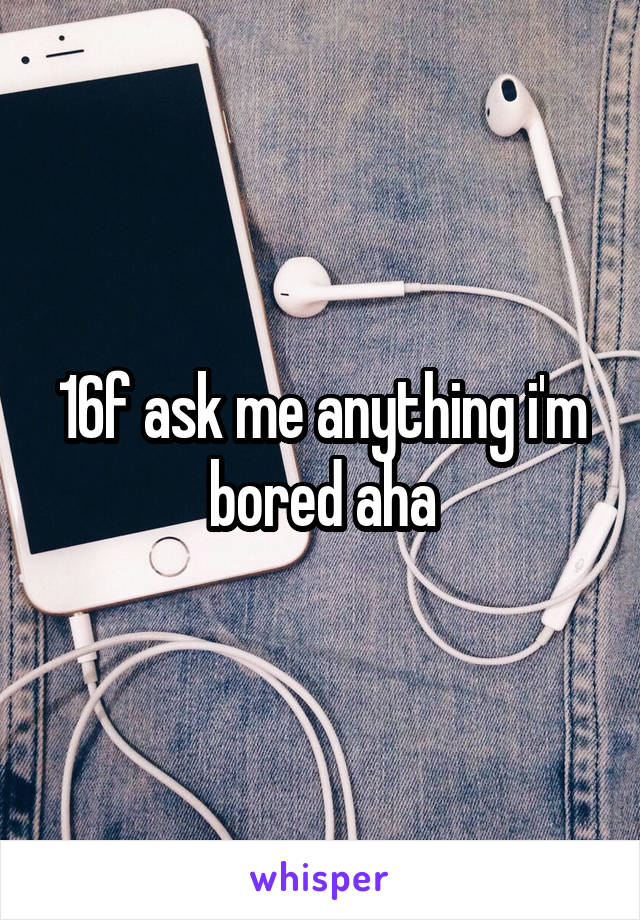 16f ask me anything i'm bored aha