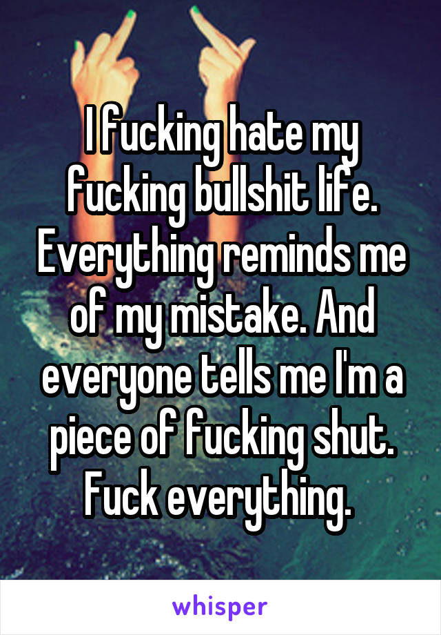 I fucking hate my fucking bullshit life. Everything reminds me of my mistake. And everyone tells me I'm a piece of fucking shut. Fuck everything. 