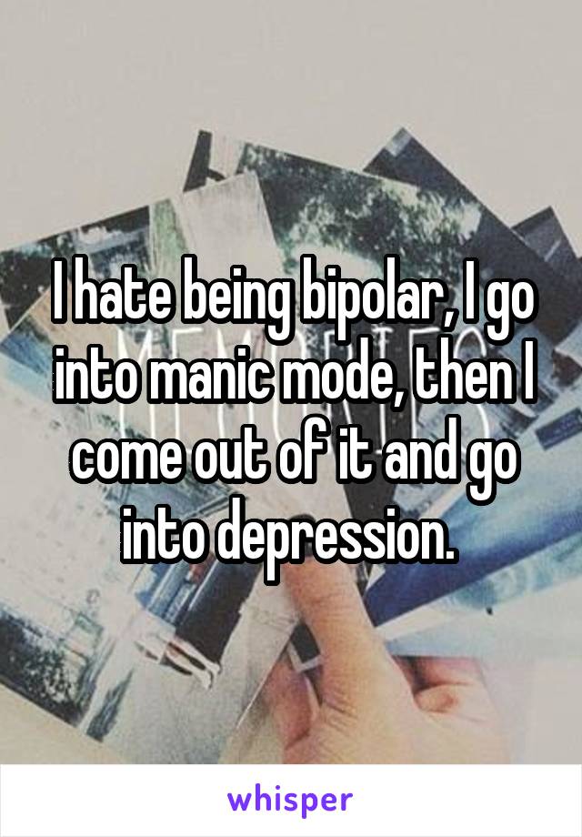 I hate being bipolar, I go into manic mode, then I come out of it and go into depression. 