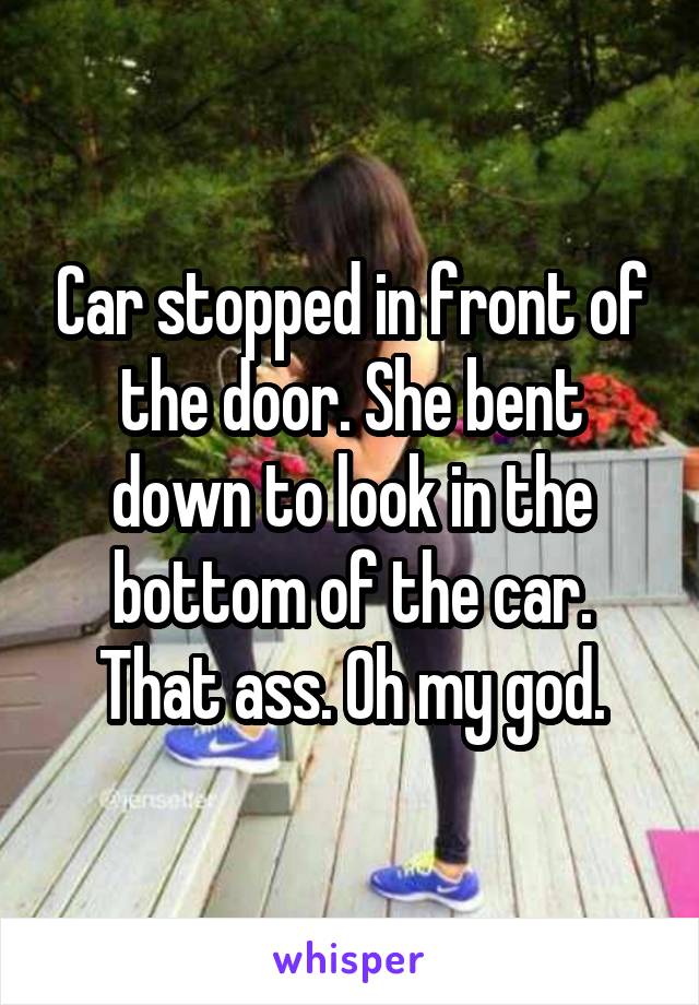 Car stopped in front of the door. She bent down to look in the bottom of the car. That ass. Oh my god.