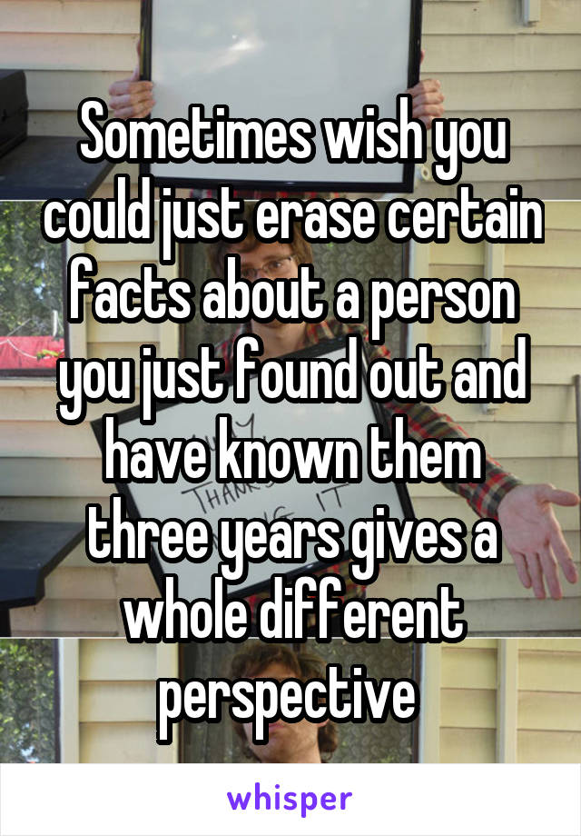 Sometimes wish you could just erase certain facts about a person you just found out and have known them three years gives a whole different perspective 