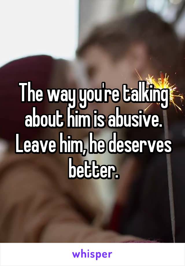 The way you're talking about him is abusive. Leave him, he deserves better.