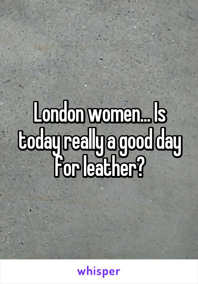 London women... Is today really a good day for leather?